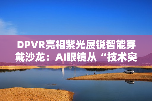 DPVR亮相紫光展锐智能穿戴沙龙：AI眼镜从“技术突破”迈向“全民可用”
