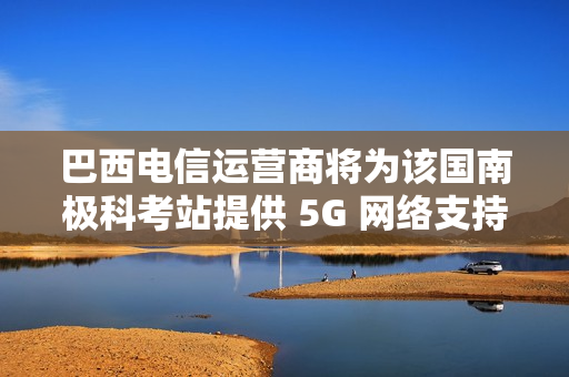 巴西电信运营商将为该国南极科考站提供 5G 网络支持