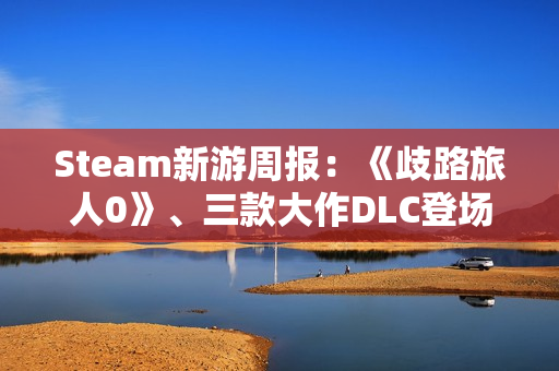 Steam新游周报：《歧路旅人0》、三款大作DLC登场！