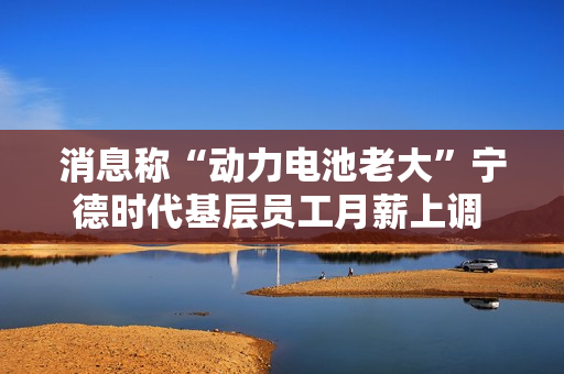 消息称“动力电池老大”宁德时代基层员工月薪上调 150 元