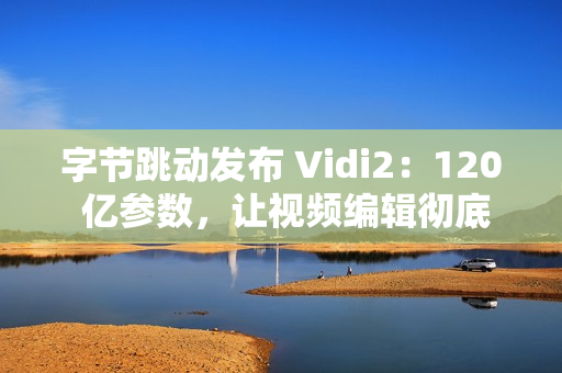 字节跳动发布 Vidi2：120 亿参数，让视频编辑彻底自动化