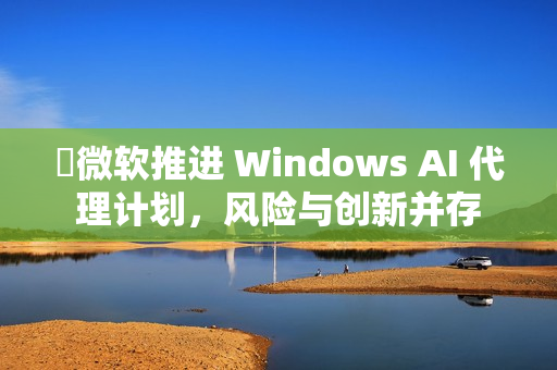 ​微软推进 Windows AI 代理计划，风险与创新并存