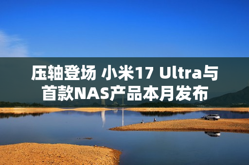 压轴登场 小米17 Ultra与首款NAS产品本月发布