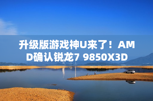 升级版游戏神U来了！AMD确认锐龙7 9850X3D