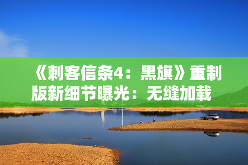 《刺客信条4：黑旗》重制版新细节曝光：无缝加载 地图更细致！