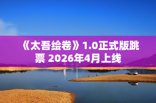 《太吾绘卷》1.0正式版跳票 2026年4月上线