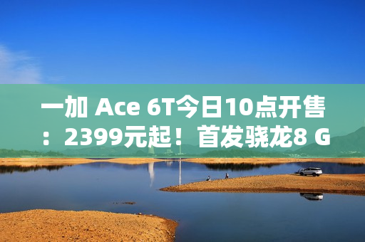 一加 Ace 6T今日10点开售：2399元起！首发骁龙8 Gen 5，165Hz超高帧屏幕