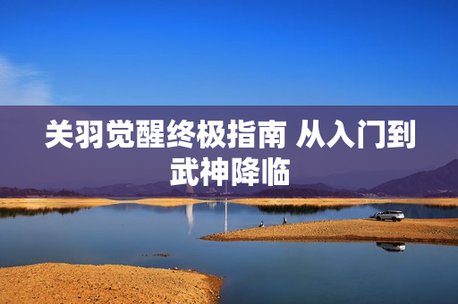 关羽觉醒终极指南 从入门到武神降临 关羽觉醒终极指南 从入门到武神降临