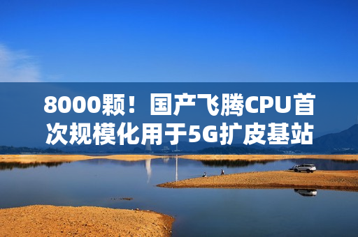 8000颗！国产飞腾CPU首次规模化用于5G扩皮基站：曾规划80核心