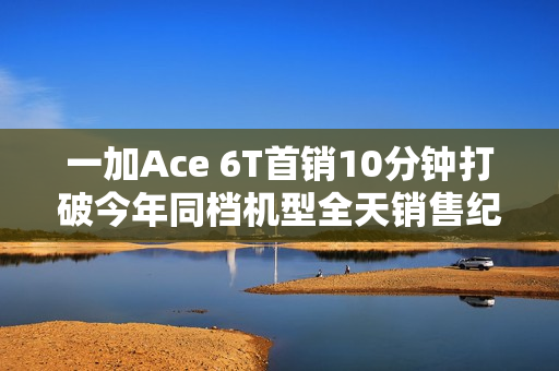 一加Ace 6T首销10分钟打破今年同档机型全天销售纪录