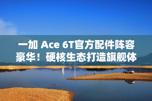 一加 Ace 6T官方配件阵容豪华！硬核生态打造旗舰体验