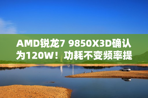 AMD锐龙7 9850X3D确认为120W！功耗不变频率提升