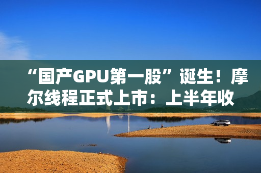 “国产GPU第一股”诞生！摩尔线程正式上市：上半年收入超过去三年总和