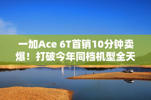 一加Ace 6T首销10分钟卖爆！打破今年同档机型全天销售纪录
