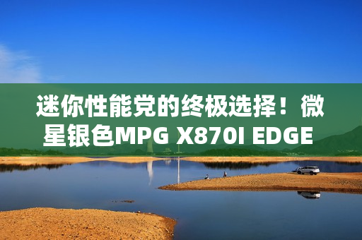 迷你性能党的终极选择！微星银色MPG X870I EDGE TI EVO WIFI刀锋 钛主板上市