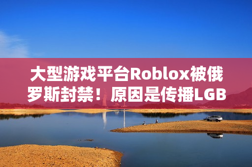 大型游戏平台Roblox被俄罗斯封禁！原因是传播LGBTQ