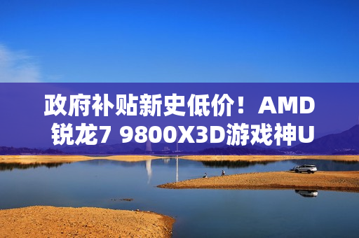 政府补贴新史低价！AMD 锐龙7 9800X3D游戏神U推荐