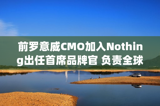 前罗意威CMO加入Nothing出任首席品牌官 负责全球战略