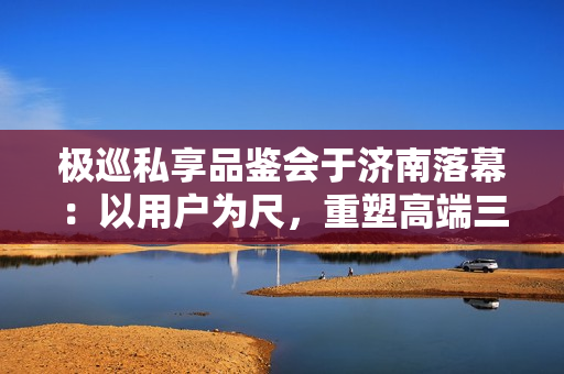 极巡私享品鉴会于济南落幕:以用户为尺,重塑高端三轮出行新范式 极巡私享品鉴会于济南落幕:以用户为尺,重塑高端三轮出行新范式