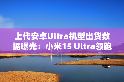 上代安卓Ultra机型出货数据曝光：小米15 Ultra领跑