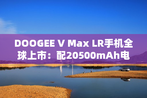 DOOGEE V Max LR手机全球上市：配20500mAh电池