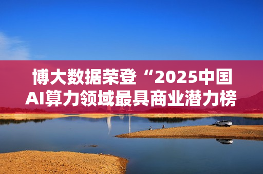 博大数据荣登“2025中国AI算力领域最具商业潜力榜”：以融合算力基础设施，夯牢智能时代数字基石