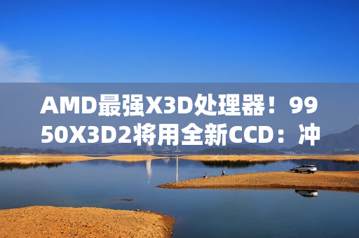 AMD最强X3D处理器！9950X3D2将用全新CCD：冲击更高频率