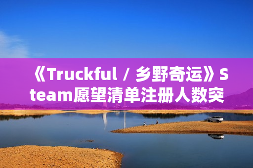 《Truckful / 乡野奇运》Steam愿望清单注册人数突破10万！描绘羊群和夜幕黑暗的最新预告