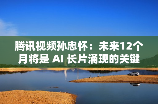 腾讯视频孙忠怀：未来12个月将是 AI 长片涌现的关键期窗口