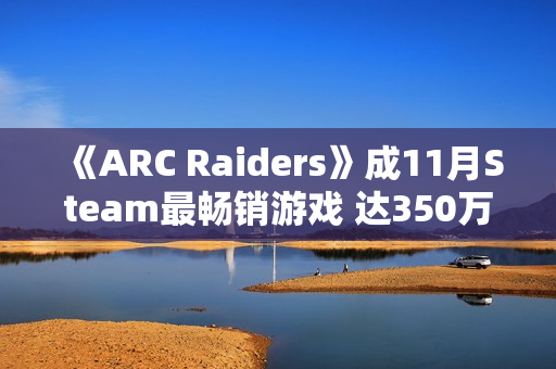《ARC Raiders》成11月Steam最畅销游戏 达350万