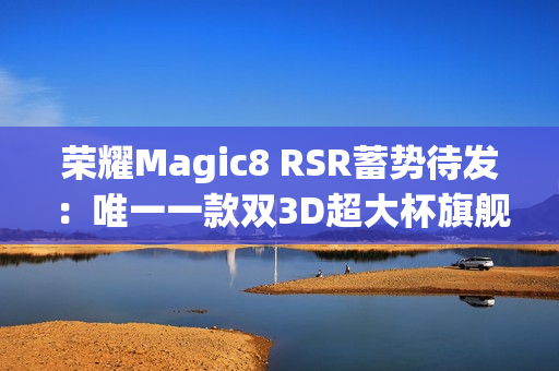 荣耀Magic8 RSR蓄势待发：唯一一款双3D超大杯旗舰