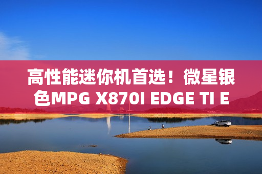 高性能迷你机首选！微星银色MPG X870I EDGE TI EVO WIFI刀锋 钛上市：2499元