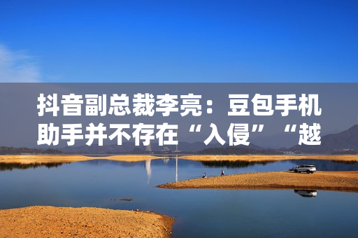 抖音副总裁李亮：豆包手机助手并不存在“入侵”“越权”等行为