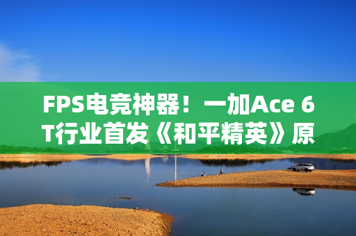 FPS电竞神器！一加Ace 6T行业首发《和平精英》原生165Hz高帧模式