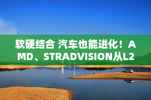软硬结合 汽车也能进化！AMD、STRADVISION从L2辅助驾驶迈向L3自动驾驶