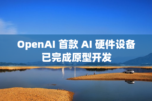 OpenAI 首款 AI 硬件设备已完成原型开发