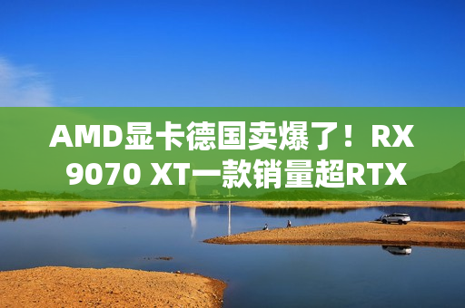 AMD显卡德国卖爆了！RX 9070 XT一款销量超RTX 50全系