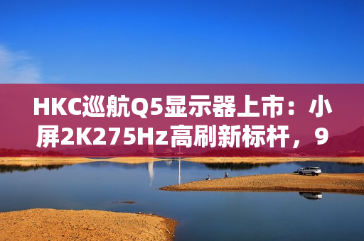 HKC巡航Q5显示器上市：小屏2K275Hz高刷新标杆，999元引领电竞新体验