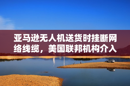 亚马逊无人机送货时挂断网络线缆，美国联邦机构介入调查