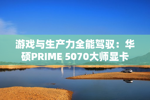 游戏与生产力全能驾驭：华硕PRIME 5070大师显卡