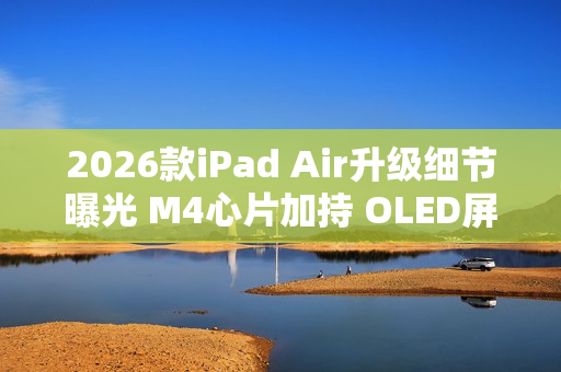 2026款iPad Air升级细节曝光 M4心片加持 OLED屏缺席