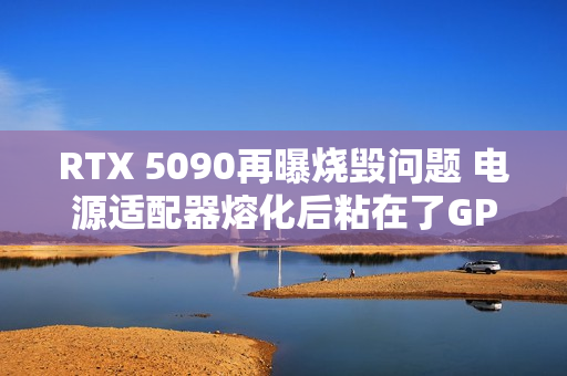 RTX 5090再曝烧毁问题 电源适配器熔化后粘在了GPU上
