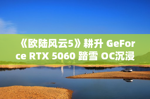 《欧陆风云5》耕升 GeForce RTX 5060 踏雪 OC沉浸历史演绎