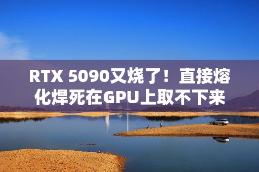 RTX 5090又烧了！直接熔化焊死在GPU上取不下来