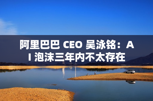 阿里巴巴 CEO 吴泳铭:AI 泡沫三年内不太存在 阿里巴巴 CEO 吴泳铭:AI 泡沫三年内不太存在
