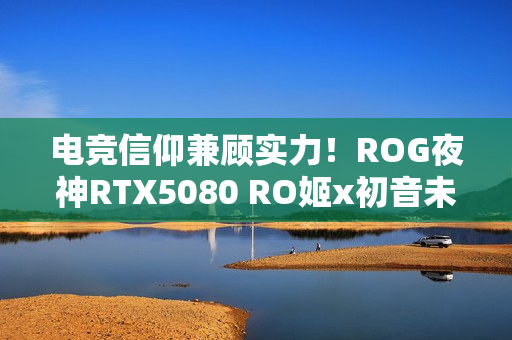 电竞信仰兼顾实力！ROG夜神RTX5080 RO姬x初音未来版显卡