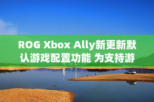 ROG Xbox Ally新更新默认游戏配置功能 为支持游戏自动优化