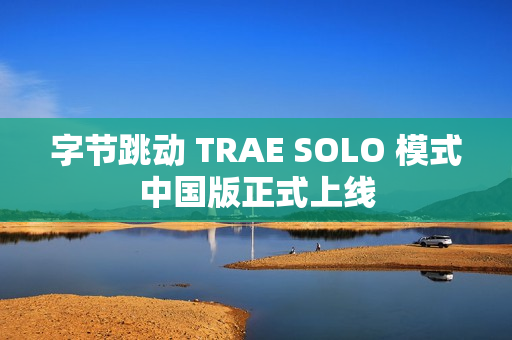 字节跳动 TRAE SOLO 模式中国版正式上线