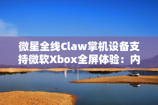 微星全线Claw掌机设备支持微软Xbox全屏体验：内存占用降低5%