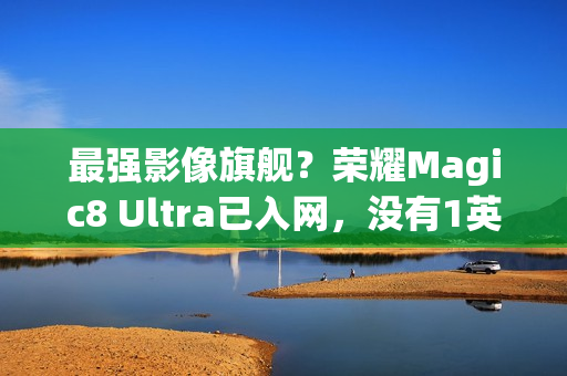 最强影像旗舰?荣耀Magic8 Ultra已入网,没有1英寸CMOS 最强影像旗舰?荣耀Magic8 Ultra已入网,没有1英寸CMOS